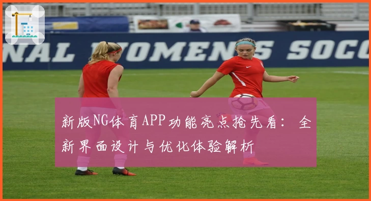 新版NG体育APP功能亮点抢先看：全新界面设计与优化体验解析