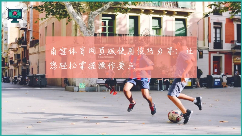 南宫体育网页版使用技巧分享：让您轻松掌握操作要点