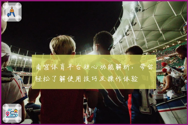 南宫体育平台核心功能解析，带你轻松了解使用技巧及操作体验