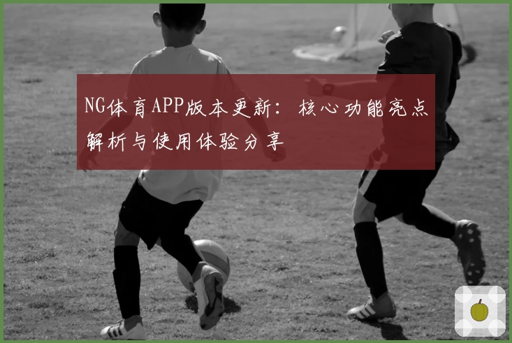 NG体育APP版本更新：核心功能亮点解析与使用体验分享