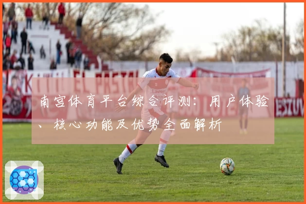 南宫体育平台综合评测：用户体验、核心功能及优势全面解析