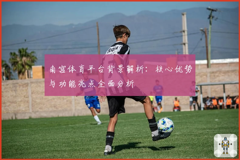 南宫体育平台背景解析：核心优势与功能亮点全面分析