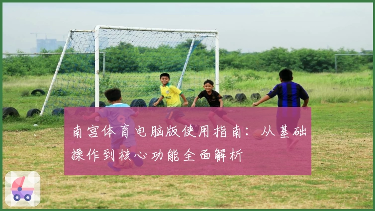 南宫体育电脑版使用指南：从基础操作到核心功能全面解析